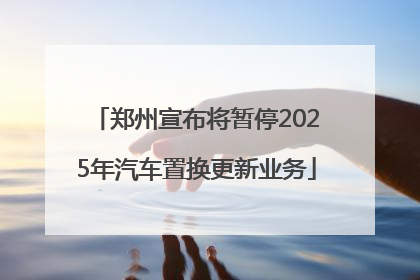 郑州宣布将暂停2025年汽车置换更新业务