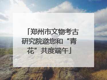 郑州市文物考古研究院邀您和“青花”共度端午