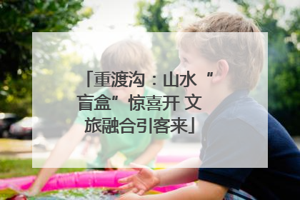 重渡沟：山水“盲盒”惊喜开 文旅融合引客来