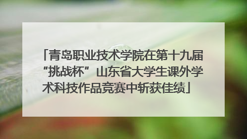 青岛职业技术学院在第十九届“挑战杯”山东省大学生课外学术科技作品竞赛中斩获佳绩