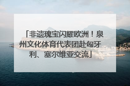 非遗瑰宝闪耀欧洲！泉州文化体育代表团赴匈牙利、塞尔维亚交流