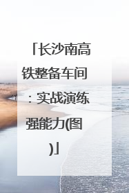 长沙南高铁整备车间：实战演练强能力(图)