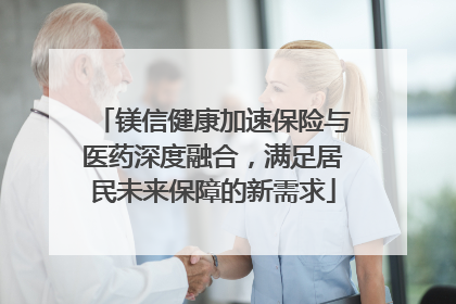 镁信健康加速保险与医药深度融合，满足居民未来保障的新需求