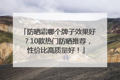 防晒霜哪个牌子效果好？10款热门防晒推荐，性价比高质量好！