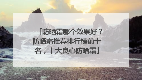 防晒霜哪个效果好？防晒霜推荐排行榜前十名，十大良心防晒霜