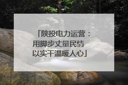 陕投电力运营：用脚步丈量民情 以实干温暖人心