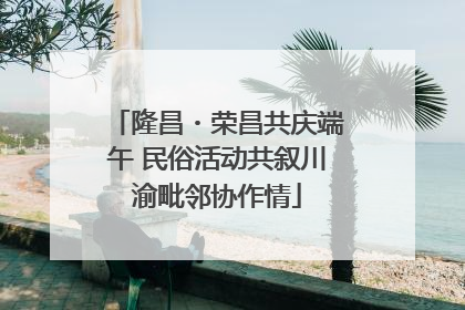 隆昌・荣昌共庆端午 民俗活动共叙川渝毗邻协作情