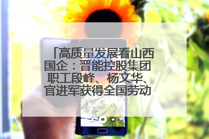 高质量发展看山西国企：晋能控股集团职工段峰、杨文华、官进军获得全国劳动模范荣誉称号