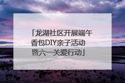 龙湖社区开展端午香包DIY亲子活动暨六一关爱行动
