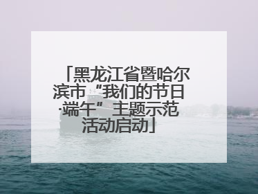 黑龙江省暨哈尔滨市“我们的节日·端午”主题示范活动启动