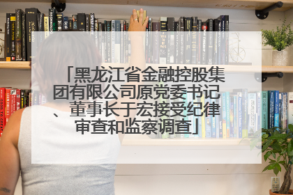 黑龙江省金融控股集团有限公司原党委书记、董事长于宏接受纪律审查和监察调查
