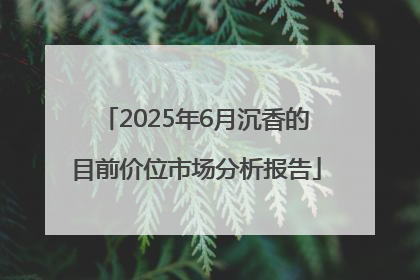 2025年6月沉香的目前价位市场分析报告