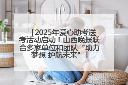 2025年爱心助考送考活动启动！山西晚报联合多家单位和团队“助力梦想 护航未来”