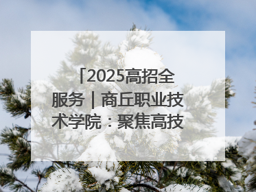 2025高招全服务｜商丘职业技术学院：聚焦高技能人才培养 谱写高质量发展篇章